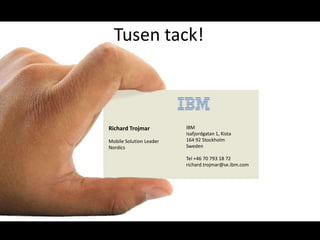 Richard Trojmar
Mobile Solution Leader
Nordics
IBM
Isafjordgatan 1, Kista
164 92 Stockholm
Sweden
Tel +46 70 793 18 72
richard.trojmar@se.ibm.com
Tusen tack!
 
