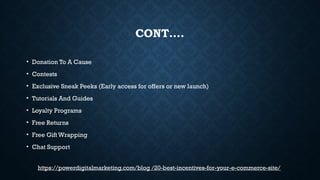 CONT….
• Donation To A Cause
• Contests
• Exclusive Sneak Peeks (Early access for offers or new launch)
• Tutorials And Guides
• Loyalty Programs
• Free Returns
• Free Gift Wrapping
• Chat Support
https://powerdigitalmarketing.com/blog /20-best-incentives-for-your-e-commerce-site/
 