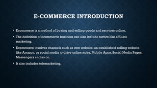 E-COMMERCE INTRODUCTION
• Ecommerce is a method of buying and selling goods and services online.
• The definition of ecommerce business can also include tactics like affiliate
marketing.
• Ecommerce involves channels such as own website, an established selling website
like Amazon, or social media to drive online sales, Mobile Apps, Social Media Pages,
Messengers and so on.
• It also includes telemarketing.
 