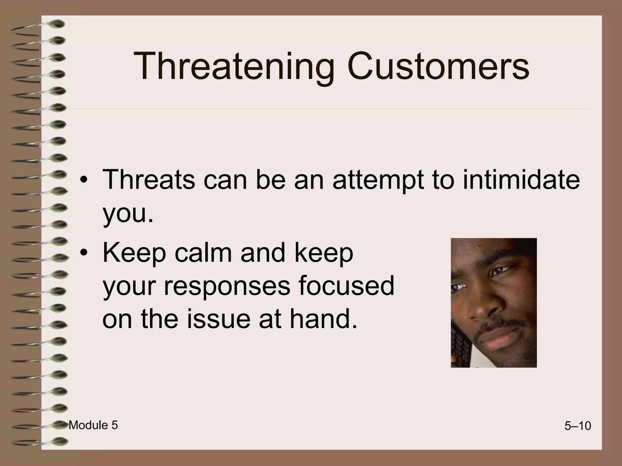 Module 5 5–10
Threatening Customers
• Threats can be an attempt to intimidate
you.
• Keep calm and keep
your responses focused
on the issue at hand.
 