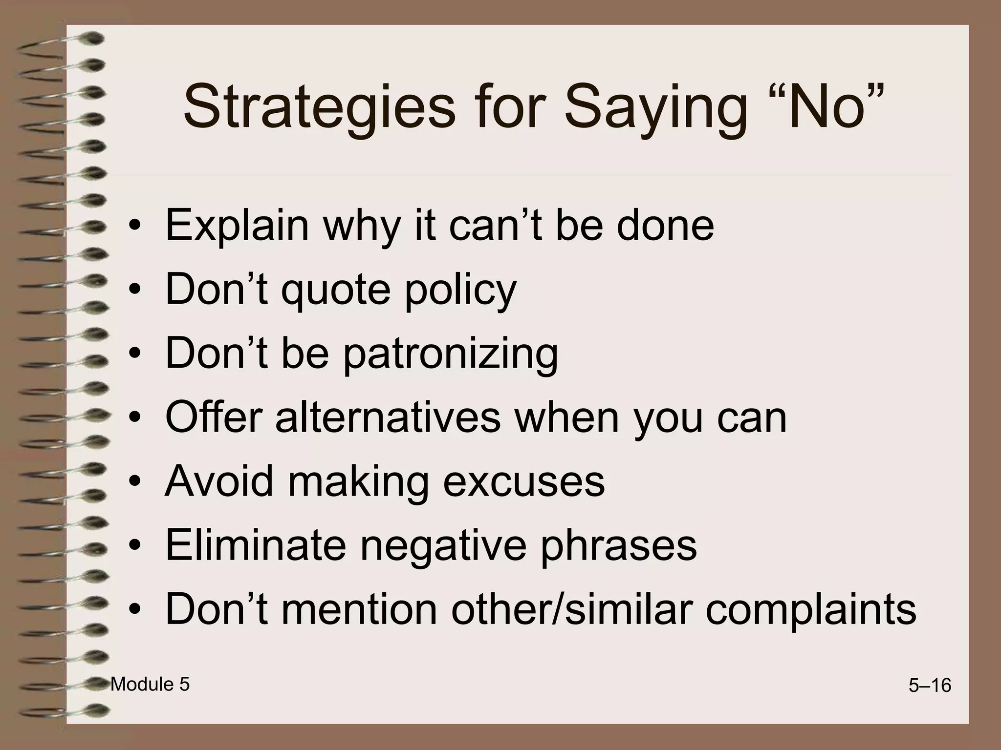 Module 5 5–16
Strategies for Saying “No”
• Explain why it can’t be done
• Don’t quote policy
• Don’t be patronizing
• Offer alternatives when you can
• Avoid making excuses
• Eliminate negative phrases
• Don’t mention other/similar complaints
 