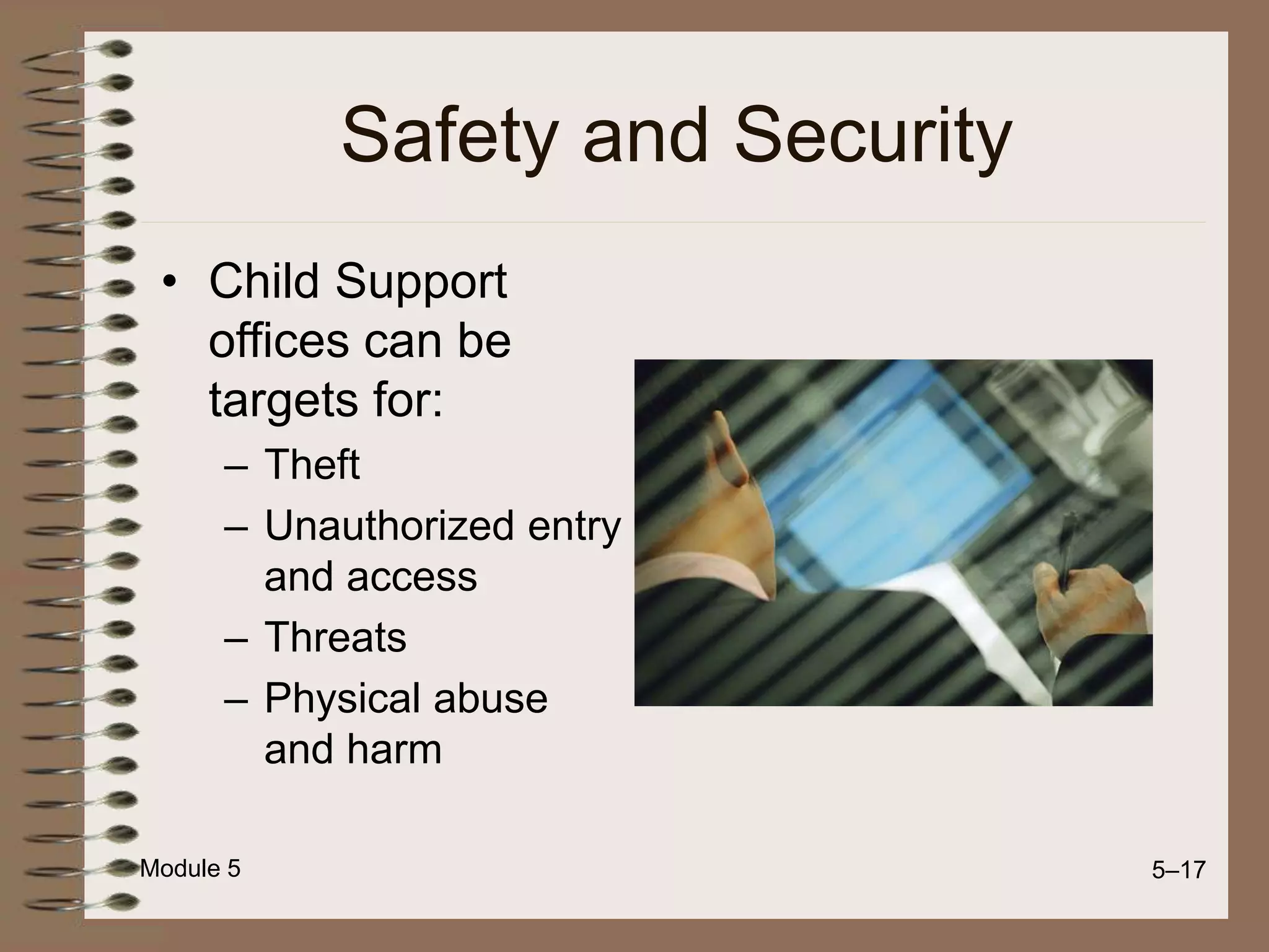 Module 5 5–17
Safety and Security
• Child Support
offices can be
targets for:
– Theft
– Unauthorized entry
and access
– Threats
– Physical abuse
and harm
 