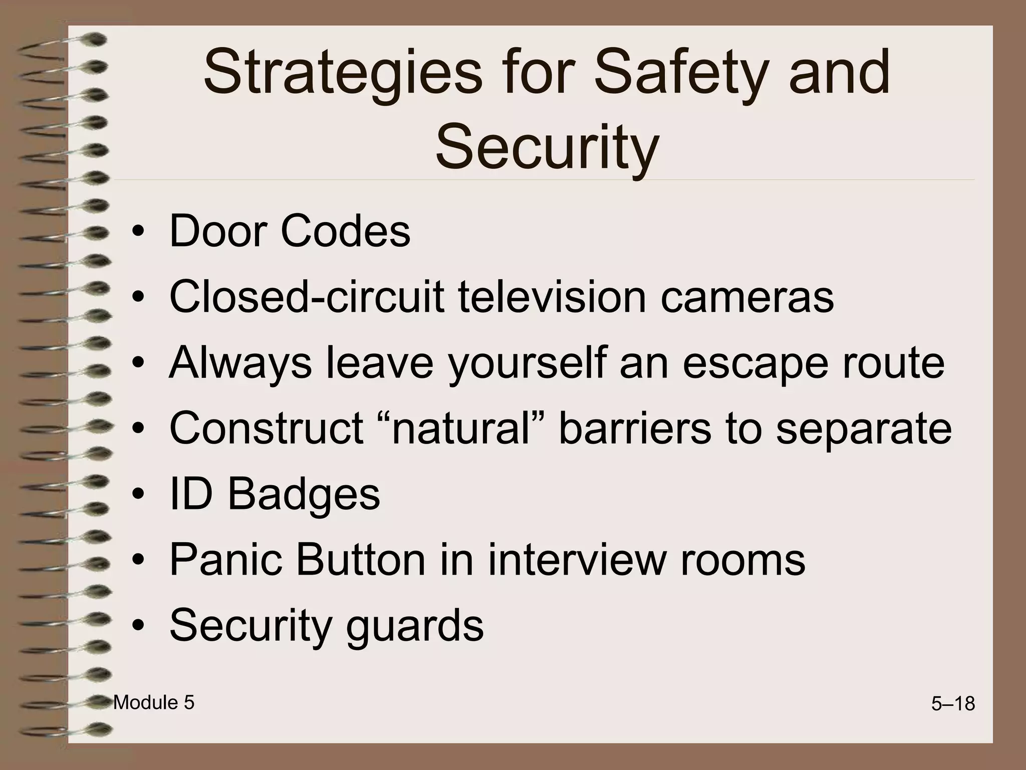 Module 5 5–18
Strategies for Safety and
Security
• Door Codes
• Closed-circuit television cameras
• Always leave yourself an escape route
• Construct “natural” barriers to separate
• ID Badges
• Panic Button in interview rooms
• Security guards
 