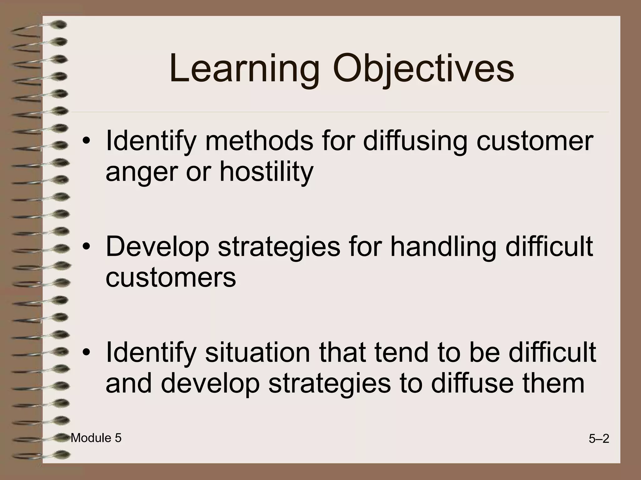 Module 5 5–2
Learning Objectives
• Identify methods for diffusing customer
anger or hostility
• Develop strategies for handling difficult
customers
• Identify situation that tend to be difficult
and develop strategies to diffuse them
 