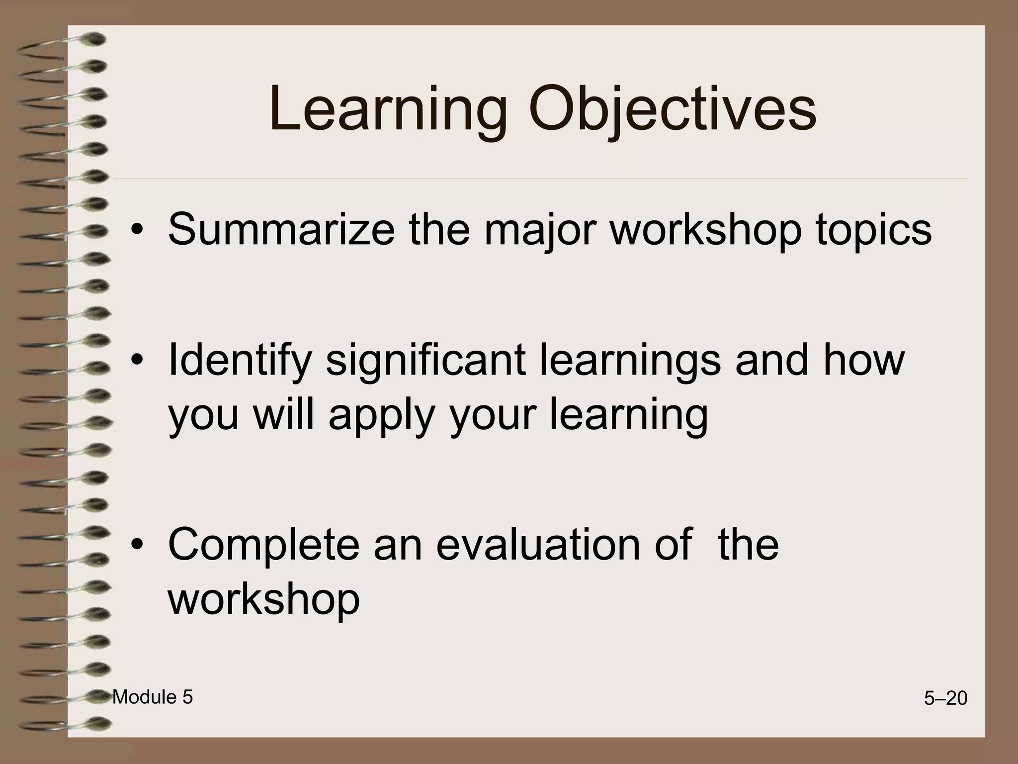 Module 5 5–20
Learning Objectives
• Summarize the major workshop topics
• Identify significant learnings and how
you will apply your learning
• Complete an evaluation of the
workshop
 