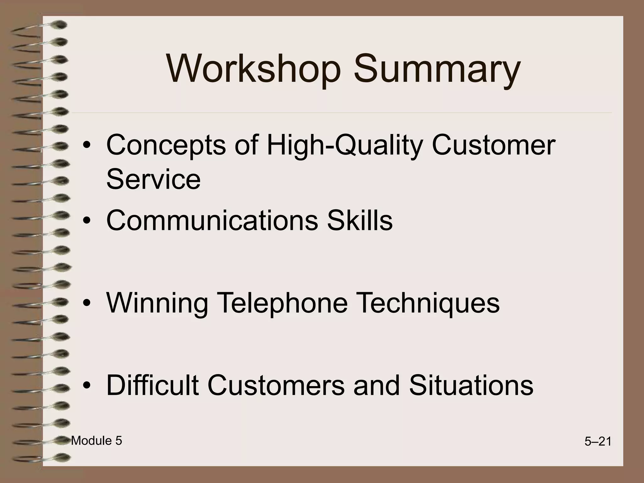 Module 5 5–21
Workshop Summary
• Concepts of High-Quality Customer
Service
• Communications Skills
• Winning Telephone Techniques
• Difficult Customers and Situations
 
