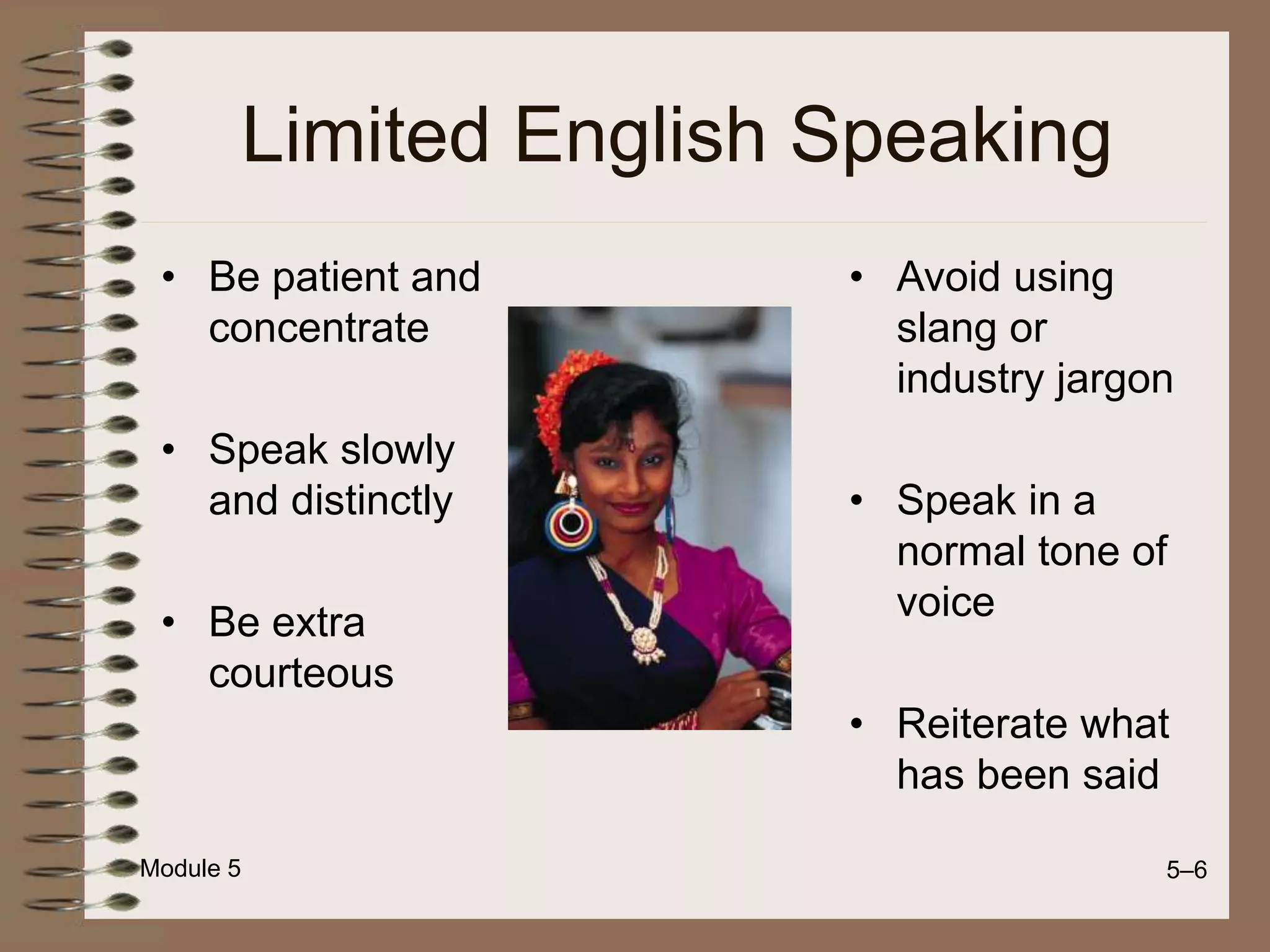 Module 5 5–6
Limited English Speaking
• Be patient and
concentrate
• Speak slowly
and distinctly
• Be extra
courteous
• Avoid using
slang or
industry jargon
• Speak in a
normal tone of
voice
• Reiterate what
has been said
 