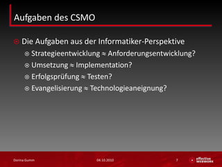 Aufgaben des CSMO Die Aufgaben aus der Informatiker-PerspektiveStrategieentwicklung  Anforderungsentwicklung?Umsetzung  Implementation?Erfolgsprüfung  Testen?Evangelisierung  Technologieaneignung?03.10.2010Dorina Gumm7