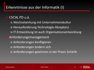 Erkenntnisse aus der Informatik (I)CSCW, PD u.ä.Wechselwirkung mit Unternehmenskultur Herausforderung Technologie-AkzeptanzIT-Entwicklung ist auch OrganisationsentwicklungAnforderungsmanagementAnforderungen konfligierenAnforderungen ändern sichAnforderungen gewinnen in der Praxis Schärfe03.10.2010Dorina Gumm8