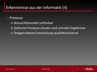 Erkenntnisse aus der Informatik (II)ProzesseWasserfallmodell unflexibelZyklische Prozesse situativ und schnelle ErgebnisseTestgetriebene Entwicklung qualitätssichernd03.10.2010Dorina Gumm9