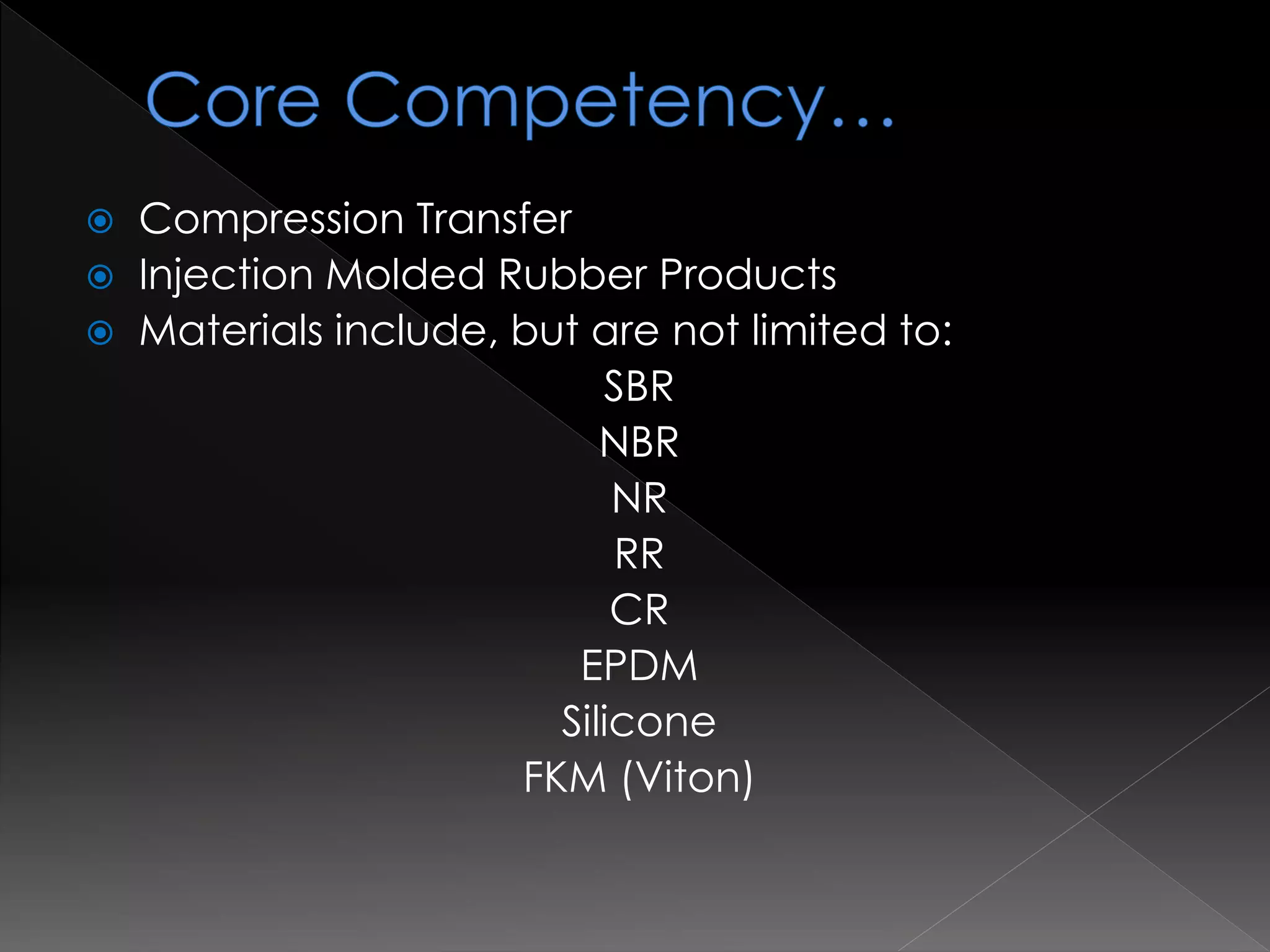  Compression Transfer
 Injection Molded Rubber Products
 Materials include, but are not limited to:
SBR
NBR
NR
RR
CR
EPDM
Silicone
FKM (Viton)
 