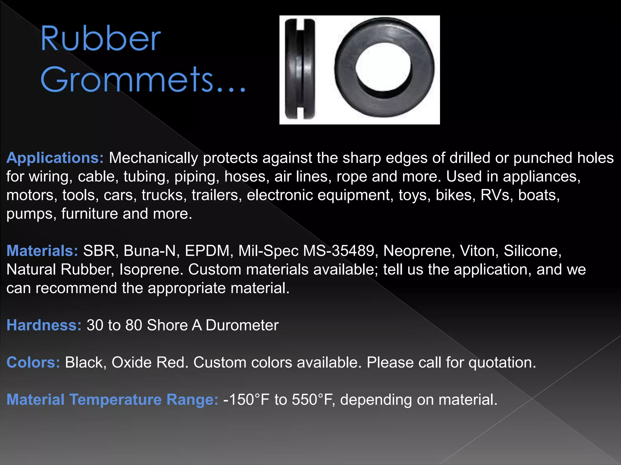 Applications: Mechanically protects against the sharp edges of drilled or punched holes
for wiring, cable, tubing, piping, hoses, air lines, rope and more. Used in appliances,
motors, tools, cars, trucks, trailers, electronic equipment, toys, bikes, RVs, boats,
pumps, furniture and more.
Materials: SBR, Buna-N, EPDM, Mil-Spec MS-35489, Neoprene, Viton, Silicone,
Natural Rubber, Isoprene. Custom materials available; tell us the application, and we
can recommend the appropriate material.
Hardness: 30 to 80 Shore A Durometer
Colors: Black, Oxide Red. Custom colors available. Please call for quotation.
Material Temperature Range: -150°F to 550°F, depending on material.
 
