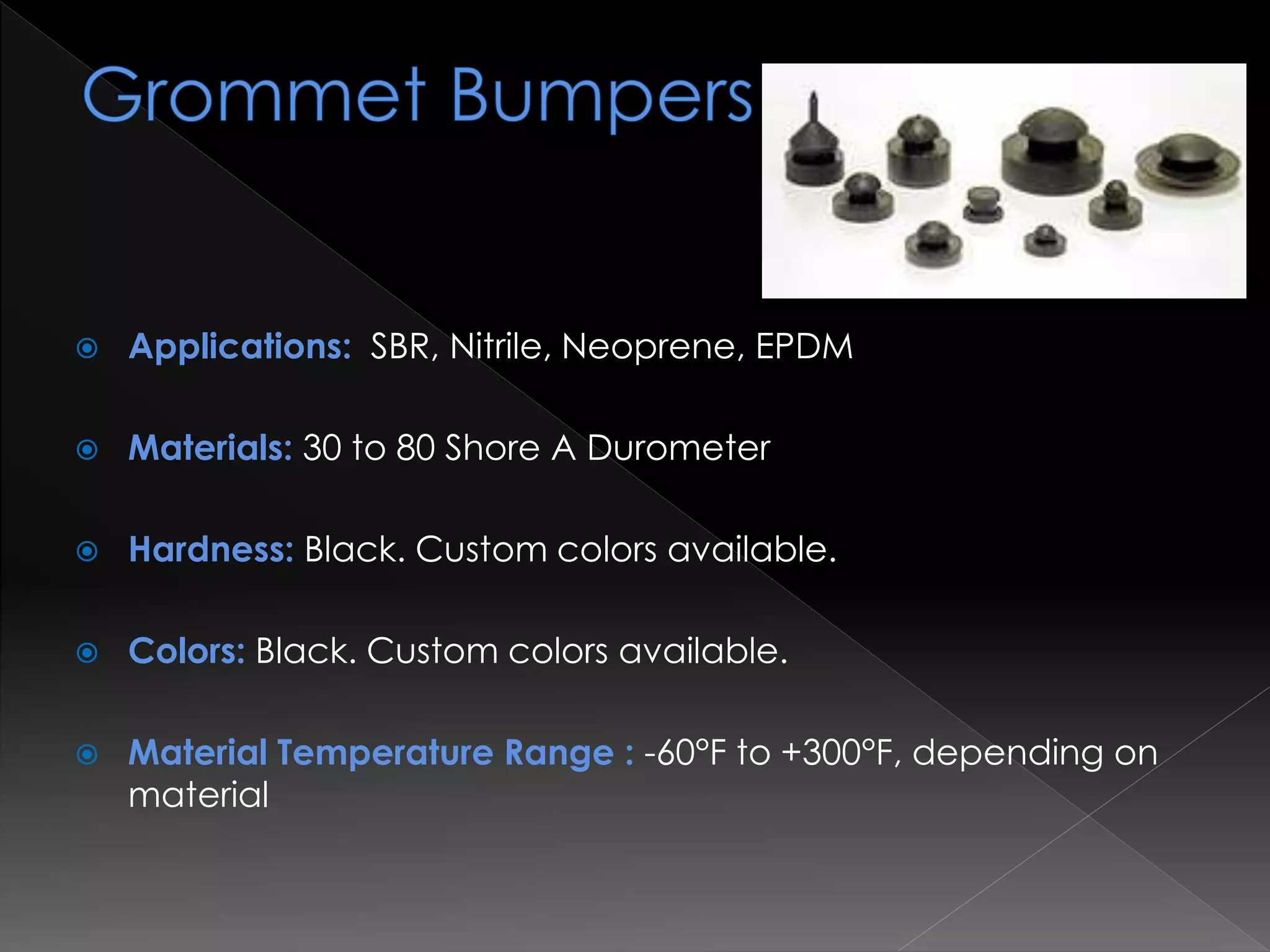  Applications: SBR, Nitrile, Neoprene, EPDM
 Materials: 30 to 80 Shore A Durometer
 Hardness: Black. Custom colors available.
 Colors: Black. Custom colors available.
 Material Temperature Range : -60°F to +300°F, depending on
material
 