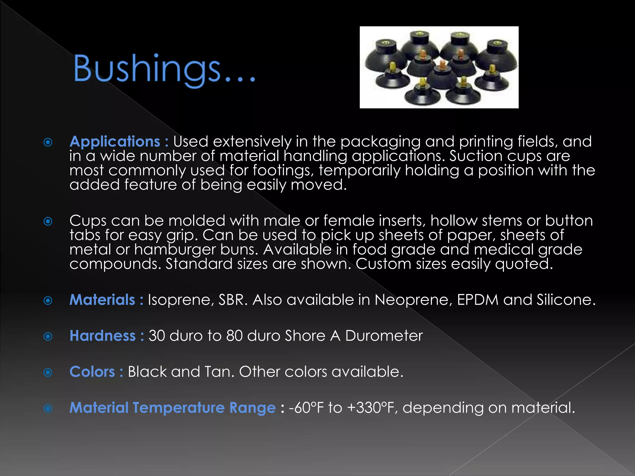  Applications : Used extensively in the packaging and printing fields, and
in a wide number of material handling applications. Suction cups are
most commonly used for footings, temporarily holding a position with the
added feature of being easily moved.
 Cups can be molded with male or female inserts, hollow stems or button
tabs for easy grip. Can be used to pick up sheets of paper, sheets of
metal or hamburger buns. Available in food grade and medical grade
compounds. Standard sizes are shown. Custom sizes easily quoted.
 Materials : Isoprene, SBR. Also available in Neoprene, EPDM and Silicone.
 Hardness : 30 duro to 80 duro Shore A Durometer
 Colors : Black and Tan. Other colors available.
 Material Temperature Range : -60°F to +330°F, depending on material.
 