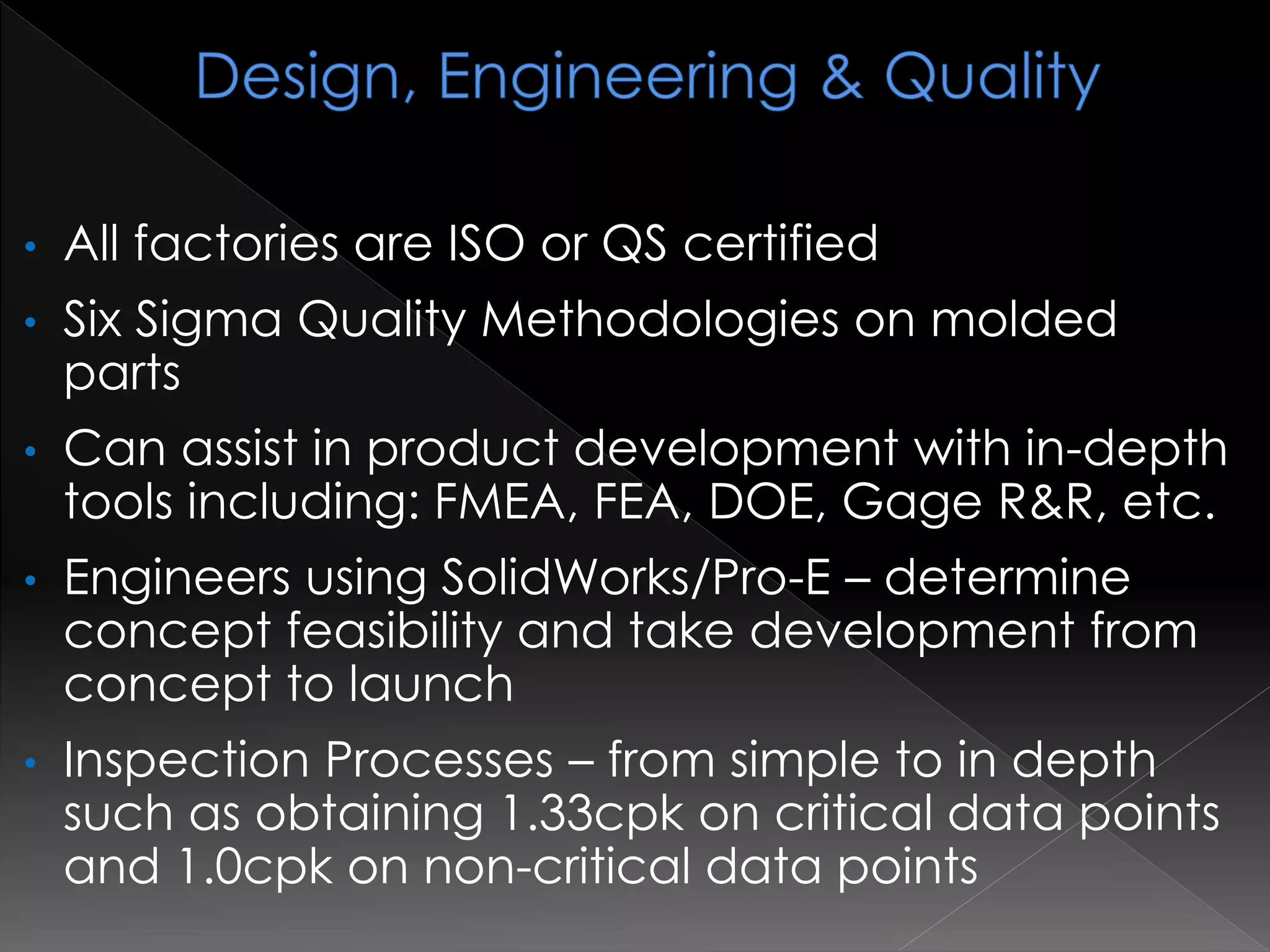 • All factories are ISO or QS certified
• Six Sigma Quality Methodologies on molded
parts
• Can assist in product development with in-depth
tools including: FMEA, FEA, DOE, Gage R&R, etc.
• Engineers using SolidWorks/Pro-E – determine
concept feasibility and take development from
concept to launch
• Inspection Processes – from simple to in depth
such as obtaining 1.33cpk on critical data points
and 1.0cpk on non-critical data points
 