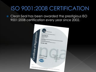  Clean Seal has been awarded the prestigious ISO
9001:2008 certification every year since 2002.
 