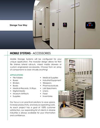 Storage Your Way




MOBILE SYSTEMS - ACCESSORIES

Mobile Storage Systems will be configured for your
unique application. The modular design allows for flat/
file shelves lateral roll-outs, mixed media drawers or
custom engineered accessories. Choose from an array
of components to store virtually anything!

APPLICATIONS
•	 File Folders                    •	   Medical Supplies
•	 Boxes                           •	   Industrial Equipment
•	 Binders                         •	   Weapons
•	 Books                           •	   Pharmaceuticals
•	 Medical Records / X-Rays        •	   Lab Specimens
•	 Digital Media                   •	   Linens
•	 Museum Artifacts                •	   Food
•	 Supplies                        •	   Inventories


Our focus is on practical solutions to save space,
increase productivity, and reduce operating costs.
As each project has a goal of 100% customer
satisfaction, our expanding list of clients in diverse
industries is always available for your information
and confidence.
 