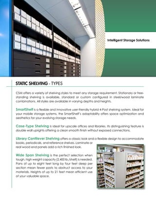 Intelligent Storage Solutions




STATIC SHELVING - TYPES

CSM offers a variety of shelving styles to meet any storage requirement. Stationary or free-
standing shelving is available, standard or custom configured in steel/wood laminate
combinations. All styles are available in varying depths and heights.

SmartShelf is a flexible and innovative user-friendly hybrid 4-Post shelving system. Ideal for
your mobile storage systems, the SmartShelf’s adaptability offers space optimization and
aesthetics for your evolving storage needs.

Case-Type Shelving is ideal for upscale offices and libraries. Its distinguishing feature is
double wall uprights offering a clean smooth finish without exposed connections.

Library Cantilever Shelving offers a classic look and a flexible design to accommodate
books, periodicals, and reference shelves. Laminate or
real wood end panels add a rich finished look.

Wide Span Shelving is the perfect selection when
tough, high weight capacity (2,400 lb./shelf) is needed.
Pans of up to eight feet long by four feet deep per
section mean fewer posts to obstruct access to your
materials. Heights of up to 21 feet mean efficient use
of your valuable space.
 