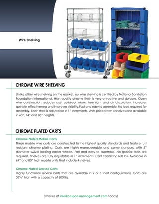 Wire Shelving




CHROME WIRE SHELVING

Unlike other wire shelving on the market, our wire shelving is certified by National Sanitation
Foundation International. High quality chrome finish is very attractive and durable. Open
wire construction reduces dust build-up, allows free light and air circulation, increases
sprinkler effectiveness and improves visibility. Fast and easy to assemble. No tools required for
assembly. Each shelf is adjustable in 1” increments. Units priced with 4 shelves and available
in 63”, 74” and 86” heights.




CHROME PLATED CARTS
Chrome Plated Mobile Carts
These mobile wire carts are constructed to the highest quality standards and feature rust
resistant chrome plating. Carts are highly maneuverable and come standard with 5”
diameter swivel locking caster wheels. Fast and easy to assemble. No special tools are
required. Shelves are fully adjustable in 1” increments. Cart capacity: 600 lbs. Available in
69” and 80” high mobile units that include 4 shelves.

Chrome Plated Service Carts
Highly functional service carts that are available in 2 or 3 shelf configurations. Carts are
38½” high with a capacity of 600 lbs.




                    Email us at info@caspacemanagement.com today!
 