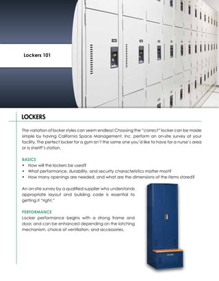 Lockers 101




LOCKERS

The variation of locker styles can seem endless! Choosing the “correct” locker can be made
simple by having California Space Management, Inc. perform an on-site survey at your
facility. The perfect locker for a gym isn’t the same one you’d like to have for a nurse’s area
or a sheriff’s station.

BASICS
•	 How will the lockers be used?
•	 What performance, durability, and security characteristics matter most?
•	 How many openings are needed, and what are the dimensions of the items stored?

An on-site survey by a qualified supplier who understands
appropriate layout and building code is essential to
getting it “right.”

PERFORMANCE
Locker performance begins with a strong frame and
door, and can be enhanced depending on the latching
mechanism, choice of ventilation, and accessories.
 