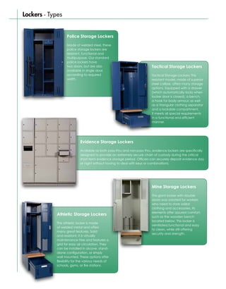 Lockers - Types


                   Police Storage Lockers

                   Made of welded steel, these
                   police storage lockers are
                   resistant, functional and
                   multipurpose. Our standard
                   police lockers have
                   two doors, but are also                                 Tactical Storage Lockers
                   available in single door,
                   according to required                                   Tactical Storage Lockers: This
                   width.                                                  resistant model, made of superior
                                                                           steel calibre, offers many storage
                                                                           options. Equipped with a drawer
                                                                           (which automatically locks when
                                                                           locker door is closed), a bench,
                                                                           a hook for body armour, as well
                                                                           as a triangular clothing separator
                                                                           and a lockable compartment,
                                                                           it meets all special requirements
                                                                           in a functional and efficient
                                                                           manner.




                             Evidence Storage Lockers

                             Available as both pass-thru and non-pass thru, evidence lockers are specifically
                             designed to provide an extremely secure chain of custody during the critical
                             short-term evidence storage period. Officers can securely deposit evidence day
                             or night without having to deal with keys or combinations.




                                                                           Mine Storage Lockers

                                                                           This giant locker with double
                                                                           doors was created for workers
                                                                           who need to store soiled
                                                                           clothing and accessories. Its
                                                                           elements offer assured comfort,
             Athletic Storage Lockers
                                                                           such as the wooden bench
                                                                           located below. This locker is
             This athletic locker is made
                                                                           ventilated,functional and easy
             of welded metal and offers
                                                                           to clean, while still offering
             many great features. Solid
                                                                           security and strength.
             and resistant, it is virtually
             maintenance free and features a
             grid for easy air circulation. They
             can be installed in alcove, stand-
             alone configuration, or simply
             wall mounted. These options offer
             flexibility for the various needs of
             schools, gyms, or fire stations.
 