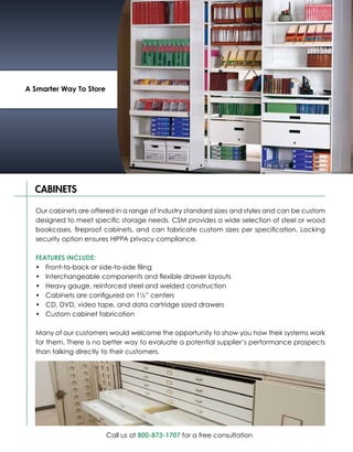 A Smarter Way To Store




  CABINETS

  Our cabinets are offered in a range of industry standard sizes and styles and can be custom
  designed to meet specific storage needs. CSM provides a wide selection of steel or wood
  bookcases, fireproof cabinets, and can fabricate custom sizes per specification. Locking
  security option ensures HIPPA privacy compliance.

  FEATURES INCLUDE:
  •	 Front-to-back or side-to-side filing
  •	 Interchangeable components and flexible drawer layouts
  •	 Heavy gauge, reinforced steel and welded construction
  •	 Cabinets are configured on 1½” centers
  •	 CD, DVD, video tape, and data cartridge sized drawers
  •	 Custom cabinet fabrication

  Many of our customers would welcome the opportunity to show you how their systems work
  for them. There is no better way to evaluate a potential supplier’s performance prospects
  than talking directly to their customers.




                         Call us at 800-873-1707 for a free consultation
 