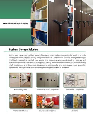 Versatility and Functionality




       Business Storage Solutions

       In the ever-more competitive world of business, companies are constantly seeking to gain
       an edge in terms of productivity and performance. Our solutions provide intelligent storage
       that both makes the most of your space and adapts as your needs evolve. Here are just
       some of the business benefits: building productivity, innovation and teamwork; consolidating
       staff, equipment and files; maximizing control and security; and opening up more space for
       operations through more efficient storage of large volumes of material.




            Accounting Firms           Pharmaceutical Companies           Real Estate Companies




           Financial Institutions         Insurance Companies                    Law Firms
 