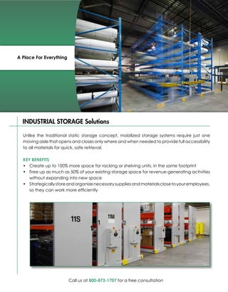 A Place For Everything




  INDUSTRIAL STORAGE Solutions

  Unlike the traditional static storage concept, mobilized storage systems require just one
  moving aisle that opens and closes only where and when needed to provide full accessibility
  to all materials for quick, safe retrieval.

  KEY BENEFITS
  •	 Create up to 100% more space for racking or shelving units, in the same footprint
  •	 Free up as much as 50% of your existing storage space for revenue-generating activities
     without expanding into new space
  •	 Strategically store and organize necessary supplies and materials close to your employees,
     so they can work more efficiently




                         Call us at 800-873-1707 for a free consultation
 