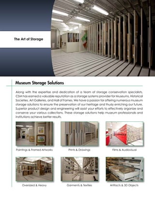 The Art of Storage




Museum Storage Solutions

Along with the expertise and dedication of a team of storage conservation specialists,
CSM has earned a valuable reputation as a storage systems provider for Museums, Historical
Societies, Art Galleries, and Hall of Fames. We have a passion for offering numerous museum
storage solutions to ensure the preservation of our heritage and thusly enriching our future.
Superior product design and engineering will assist your efforts to effectively organize and
conserve your various collections. These storage solutions help museum professionals and
institutions achieve better results.




 Paintings & Framed Artworks          Prints & Drawings               Films & Audiovisual




     Oversized & Heavy               Garments & Textiles             Artifacts & 3D Objects
 