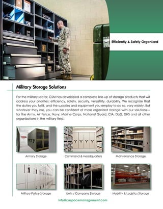 Efficiently & Safely Organized




Military Storage Solutions

For the military sector, CSM has developed a complete line-up of storage products that will
address your priorities: efficiency, safety, security, versatility, durability. We recognize that
the duties you fulfill, and the supplies and equipment you employ to do so, vary widely. But
whatever they are, you can be confident of more organized storage with our solutions—
for the Army, Air Force, Navy, Marine Corps, National Guard, CIA, DoD, DHS and all other
organizations in the military field.




      Armory Storage               Command & Headquarters               Maintenance Storage




   Military Police Storage          Units / Company Storage          Mobility & Logistics Storage

                              info@caspacemanagement.com
 