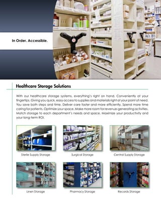 In Order. Accessible.




  Healthcare Storage Solutions

  With our healthcare storage systems, everything’s right on hand. Conveniently at your
  fingertips. Giving you quick, easy access to supplies and materials right at your point of need.
  You save both steps and time. Deliver care faster and more efficiently. Spend more time
  caring for patients. Optimize your space. Make more room for revenue-generating activities.
  Match storage to each department’s needs and space. Maximize your productivity and
  your long-term ROI.




     Sterile Supply Storage               Surgical Storage              Central Supply Storage




         Linen Storage                  Pharmacy Storage                   Records Storage
 