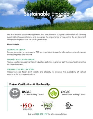 Sustainable Storage


We at California Space Management, Inc. are proud of our joint commitment to creating
sustainable storage solutions, and recognize the importance of respecting the environment
and preserving resources for future generations.

Efforts include:

SUSTAINABLE DESIGN
Products contain an average of 75% recycled steel, integrate alternative materials, & can
be reconfigured and reused.

INTERNAL WASTE MANAGEMENT
Various waste management and reduction activities to protect both human health and the
local environment.

NATURAL RESOURCES ACTIONS
Precautions are taken both locally and globally to preserve the availability of natural
resources for future generations.




  Partner Certifications & Memberships


                   USGBC                                          CaGBC
                   U.S. Green Building Council                    Canada Green Building Council




                                                 

                          Call us at 800-873-1707 for a free consultation
 