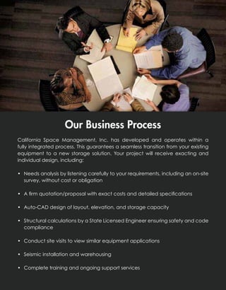 Our Business Process
                    Our Business Process
  California Space Management, Inc. has developed and operates within a
California Space Management, Inc. has seamless transition operates existinga
  fully integrated process. This guarantees a developed and from your within
fully integrated a new storage solution. Your project transition from your existing
  equipment to process. This guarantees a seamless will receive exacting and
equipmentdesign, including:
  individual to a new storage solution. Your project will receive exacting and
individual design, including:
 •	 Needs analysis by listening carefully to your requirements, including an on-site
• Needs analysis by listening carefully to your requirements, including an on-site
    survey, without cost or obligation
   survey, without cost or obligation
 •	 A firm quotation/proposal with exact costs and detailed specifications
• A firm quotation/proposal with exact costs and detailed specifications
 •	 Auto-CAD design of layout, elevation, and storage capacity
• Auto-CAD design of layout, elevation, and storage capacity
 •	 Structural calculations by a State Licensed Engineer ensuring safety and code
    compliance
• Structural calculations by a State Licensed Engineer ensuring safety and code
   compliance
 •	 Conduct site visits to view similar equipment applications
• Conduct site visits to view similar equipment applications
 •	 Seismic installation and warehousing
• Seismic installation and warehousing
 •	 Complete training and ongoing support services
• Complete training and ongoing support services
 