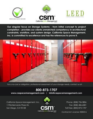 Our singular focus on Storage Systems - from initial concept to project
completion - provides our clients unmatched competency in architectural
constraints, workflow, and system design. California Space Management,
Inc. is committed to excellence and has the references to prove it.




For a no-cost or obligation, professional assessment of your storage needs, contact us at:


                                  800-873-1707
    www.caspacemanagement.com | info@caspacemanagement.com



California Space Management, Inc.                                      Phone: (858) 726-3806
11956 Bernardo Plaza Dr.                                                  Fax: (858) 486-6081
San Diego, CA 92128                                                  Toll Free: (800) 873-1707

                                                                 Contractor’s License #830316
 