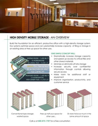 HIGH DENSITY MOBILE STORAGE - AN OVERVIEW
SPACESAVER® HIGH DENSITY MOBILE STORAGE - AN OVERVIEW
Build the foundation for an efficient, productive office with a high-density storage system.
Our systems optimize space and can substantially increase capacity of filing high-density
 Build the foundation for an efficient, productive office with a Spacesaver or storage in
 storage system. Our systems optimize space and can substantially increase capacity of
an existing area or free up space for other uses.
 filing or storage in an existing area or free up space for other uses.
                                               ONE SIMPLE CONCEPT WILL:
                                               ONE SIMPLE CONCEPT WILL:
                                               •	 Dramatically increase storage capacity
                                               • Dramatically increase storage capacity
                                                  and speed up access to critical files and
                                                  and speed up access to critical files and
                                                  other stored materials
                                                  other stored materials
                                               •	 Minimize or eliminate off-site storage
                                               • Minimize or eliminate off-site storage
                                               •	 Increase security over confidential
                                               • Increase security over confidential
                                                  information through controls allowing
                                                  information through controls allowing
                                                  secure access
                                                  secure access
                                               •	 Make room for additional staff or
                                               • Make room for additional staff or
                                                  equipment
                                                  equipment
                                               •	 Improve organization, productivity, and
                                               • Improve organization, productivity, and
                                                  customer service
                                                  customer service




 Conventional type storage:
  Conventional type storage:      Free up half your space for
                                  Free up half your space for    Or store twice as much in the
                                                                 Or store twice as much in the
      wasted space
       wasted space                      other uses...
                                                uses...              same amount of space
                                                                    same amount of space

                      Call us at 800-873-1707 for a free consultation
 