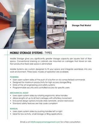Storage That Works!




MOBILE STORAGE SYSTEMS - TYPES

Mobile Storage gives you significantly greater storage capacity per square foot of floor
space. Conventional shelving or cabinets are mounted on carriages that travel on rails.
Non-productive fixed aisle space is eliminated!

Mobile Systems are custom designed to fit your space and integrate seamlessly into any
work environment. Three basic modes of operation are available:

POWERED
•	 Users open system aisles at the push of a button or via computerized commands
•	 Designed for maximum productivity for high access storage/filing
•	 State of the art engineering and safety systems
•	 Programmable security and controlled access for specific users

MECHANICAL ASSIST
•	 Users open system aisles by rotating ergonomic drive handles
•	 Allows lengths of up to 60 foot carriages with effortless movement
•	 End panel design options include steel, laminate, and/or real wood
•	 Standard safety features are fully code compliant

MANUAL
•	 Users open system aisles by pushing handles left or right
•	 Ideal for low activity, small storage or filing applications



            Email us at info@caspacemanagement.com for a free consultation
 
