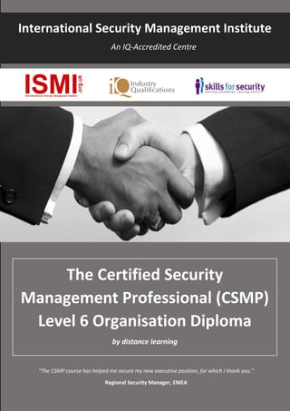 International Security Management Institute
An IQ-Accredited Centre
The Certified Security
Management Professional (CSMP)
Level 6 Organisation Diploma
by distance learning
“The CSMP course has helped me secure my new executive position, for which I thank you.”
Regional Security Manager, EMEA
 