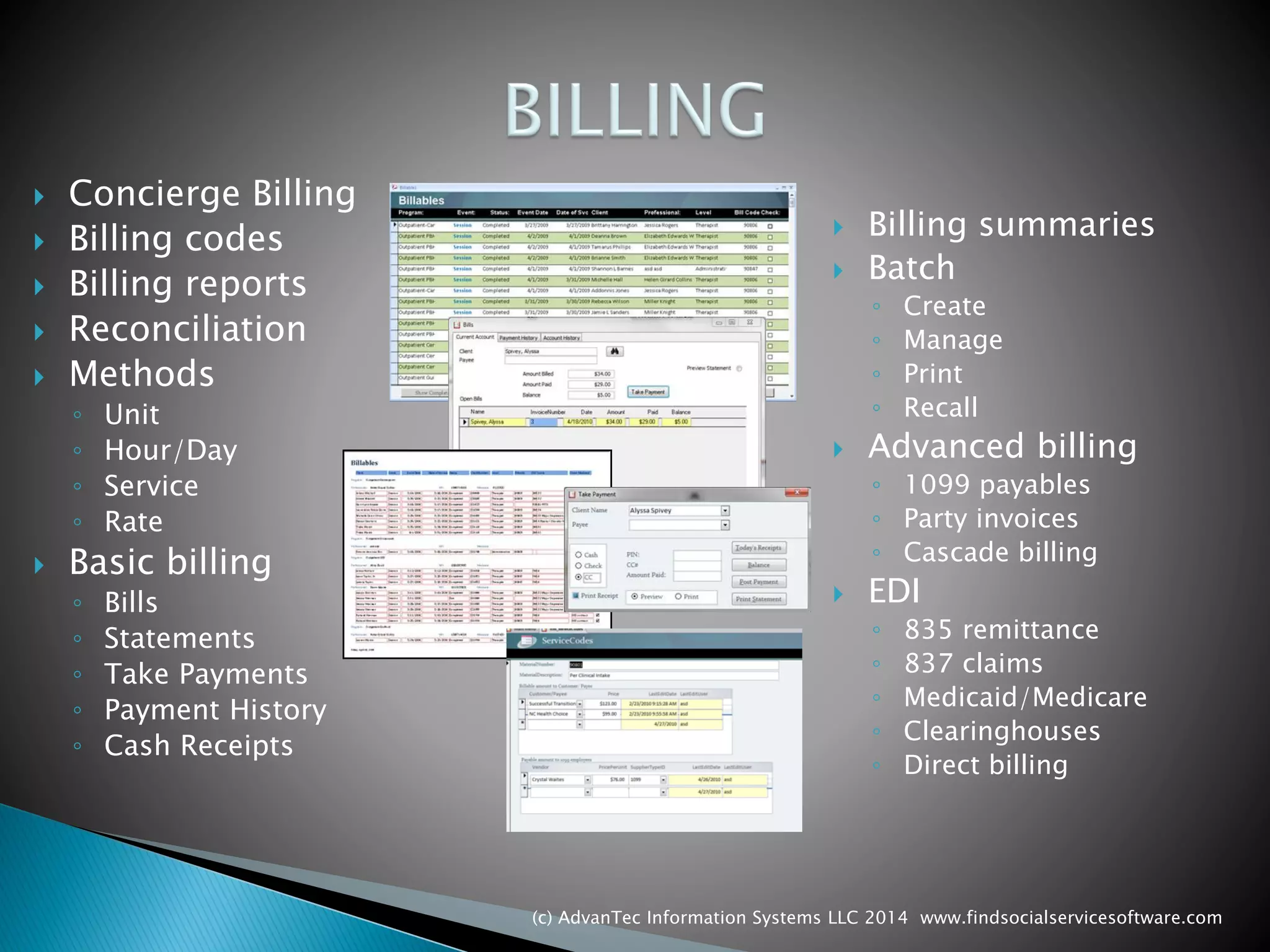 Concierge Billing 
Billing codes 
Billing reports 
Reconciliation 
Methods 
◦Unit 
◦Hour/Day 
◦Service 
◦Rate 
Basic billing 
◦Bills 
◦Statements 
◦Take Payments 
◦Payment History 
◦Cash Receipts 
Billing summaries 
Batch 
◦Create 
◦Manage 
◦Print 
◦Recall 
Advanced billing 
◦1099 payables 
◦Party invoices 
◦Cascade billing 
EDI 
◦835 remittance 
◦837 claims 
◦Medicaid/Medicare 
◦Clearinghouses 
◦Direct billing 
(c) AdvanTec Information Systems LLC 2014 www.findsocialservicesoftware.com 
 