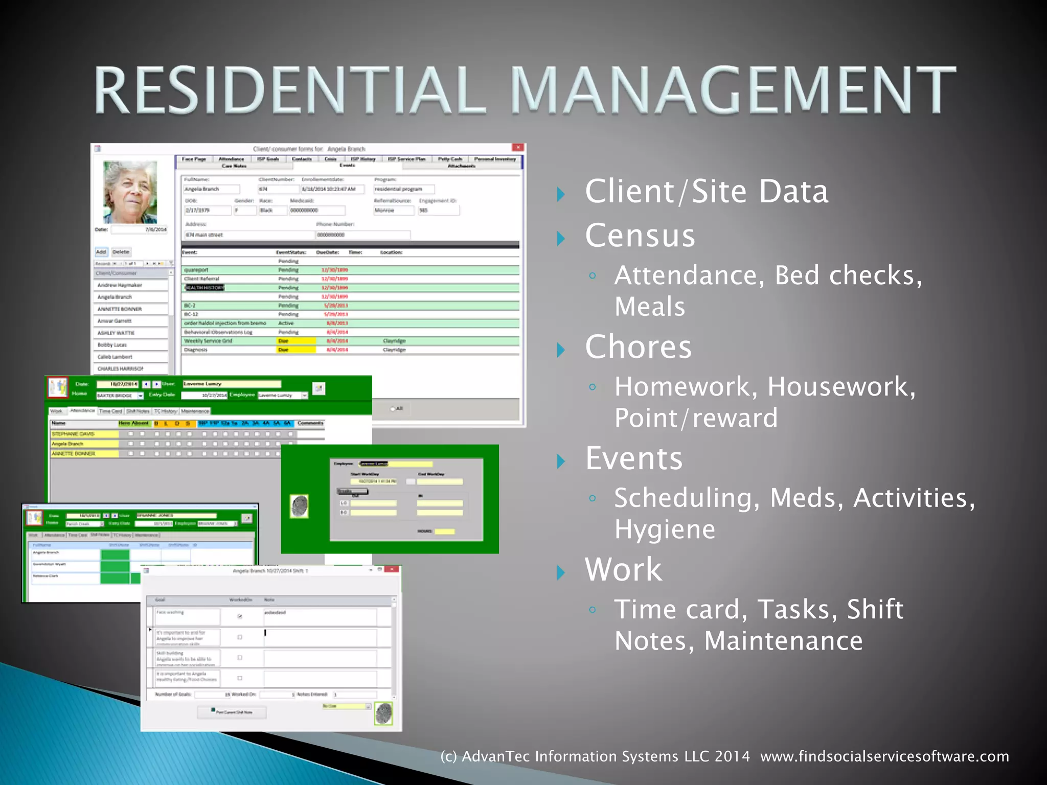 Client/Site Data 
Census 
◦Attendance, Bed checks, Meals 
Chores 
◦Homework, Housework, Point/reward 
Events 
◦Scheduling, Meds, Activities, Hygiene 
Work 
◦Time card, Tasks, Shift Notes, Maintenance 
(c) AdvanTec Information Systems LLC 2014 www.findsocialservicesoftware.com 
 