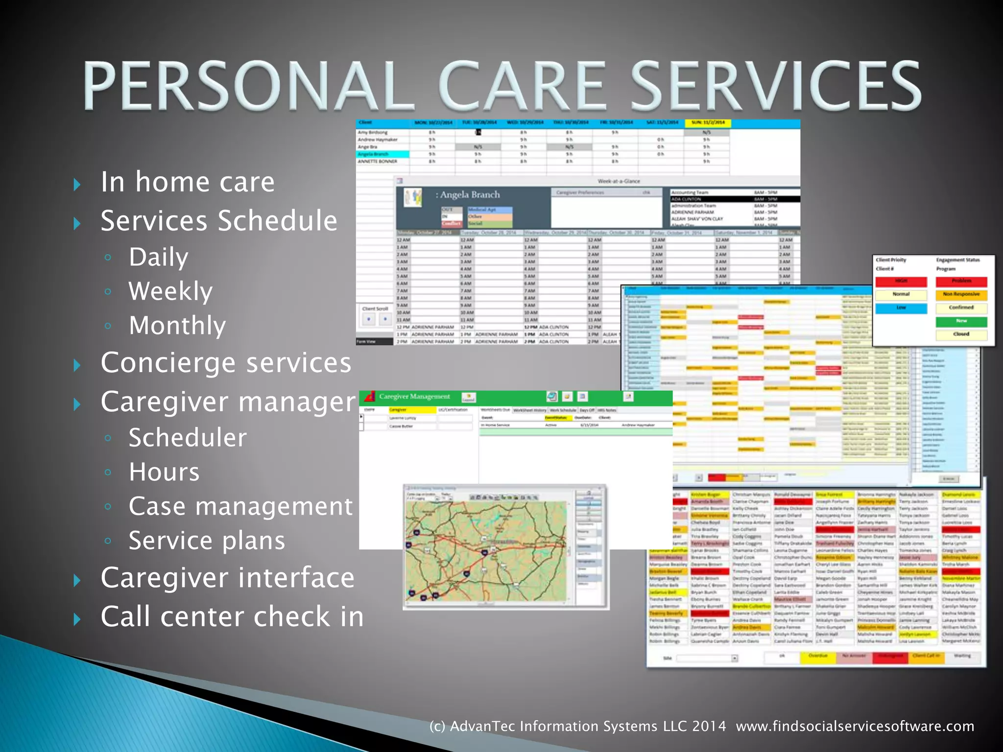 In home care 
Services Schedule 
◦Daily 
◦Weekly 
◦Monthly 
Concierge services 
Caregiver manager 
◦Scheduler 
◦Hours 
◦Case management 
◦Service plans 
Caregiver interface 
Call center check in 
(c) AdvanTec Information Systems LLC 2014 www.findsocialservicesoftware.com 
 