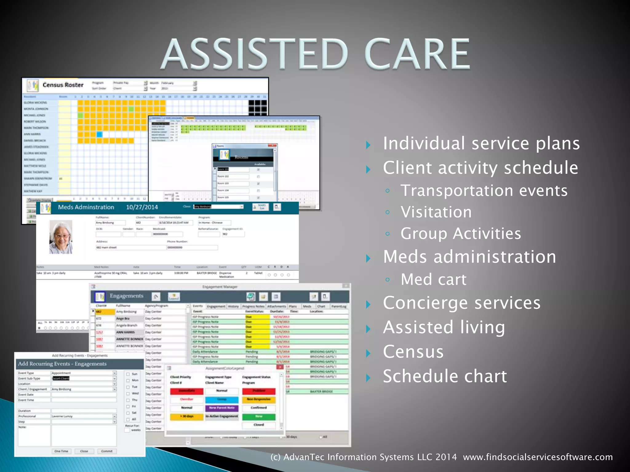 Individual service plans 
Client activity schedule 
◦Transportation events 
◦Visitation 
◦Group Activities 
Meds administration 
◦Med cart 
Concierge services 
Assisted living 
Census 
Schedule chart 
(c) AdvanTec Information Systems LLC 2014 www.findsocialservicesoftware.com 
 