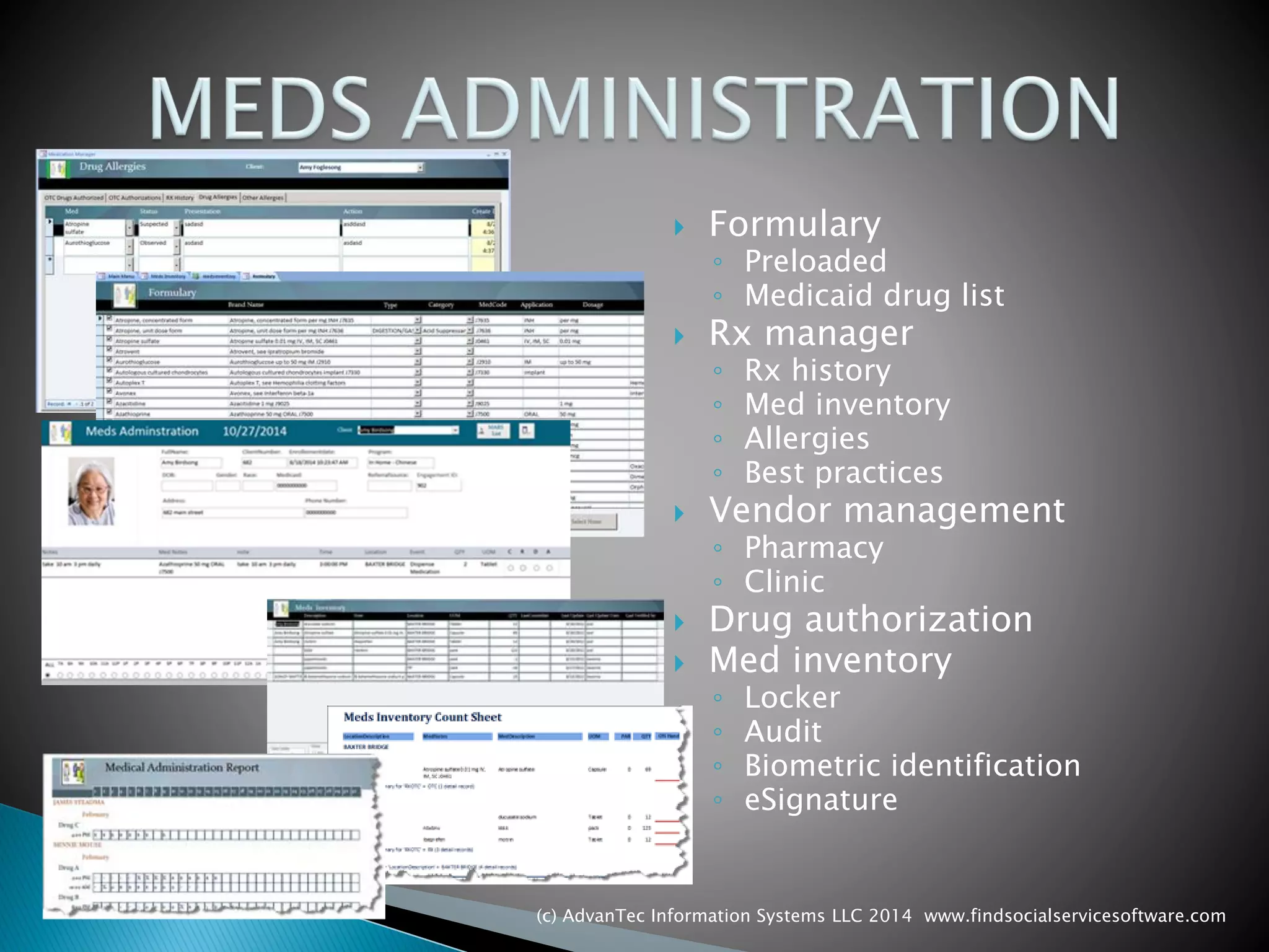 Formulary 
◦Preloaded 
◦Medicaid drug list 
Rx manager 
◦Rx history 
◦Med inventory 
◦Allergies 
◦Best practices 
Vendor management 
◦Pharmacy 
◦Clinic 
Drug authorization 
Med inventory 
◦Locker 
◦Audit 
◦Biometric identification 
◦eSignature 
(c) AdvanTec Information Systems LLC 2014 www.findsocialservicesoftware.com 
 