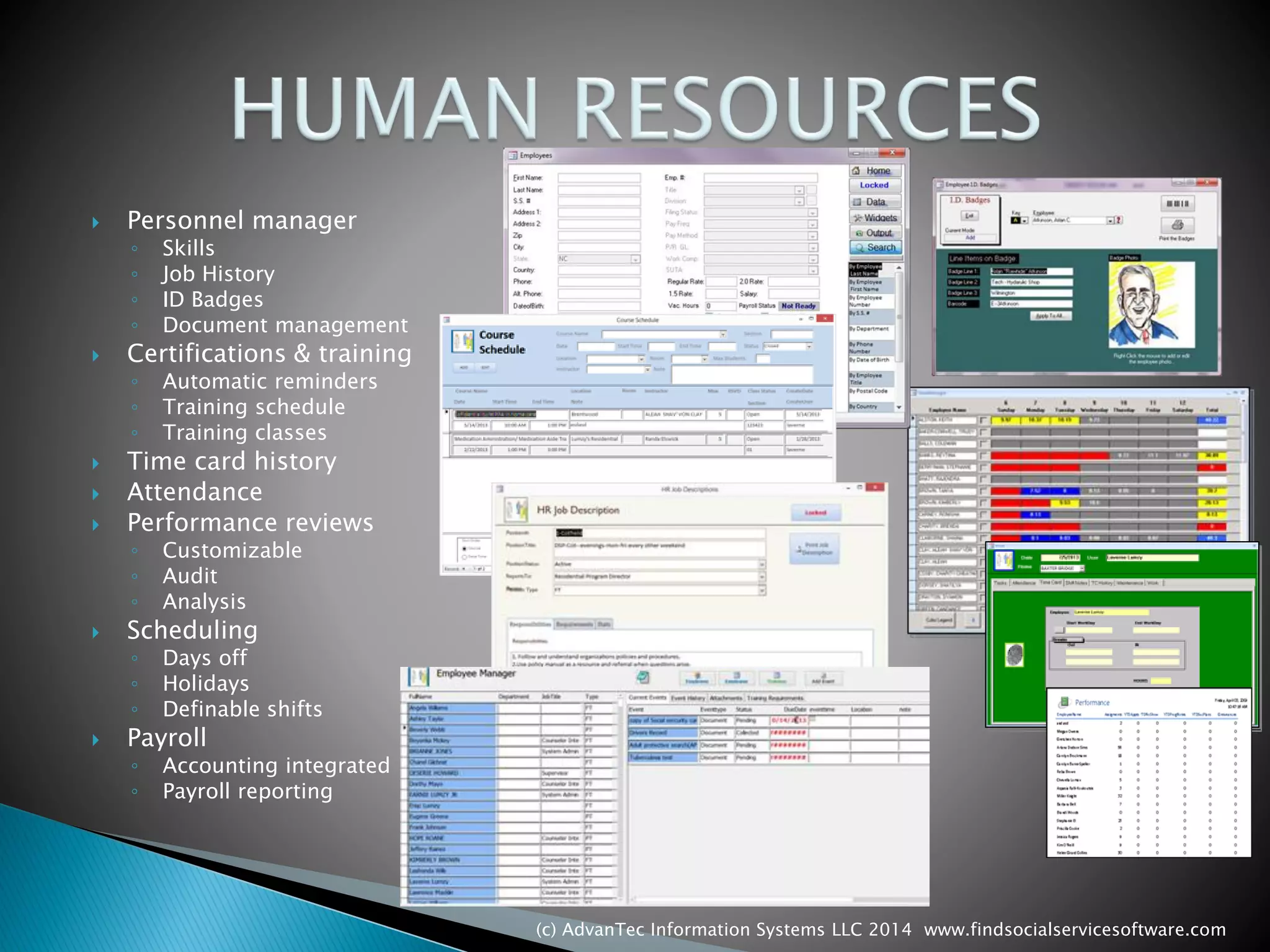 Personnel manager 
◦Skills 
◦Job History 
◦ID Badges 
◦Document management 
Certifications & training 
◦Automatic reminders 
◦Training schedule 
◦Training classes 
Time card history 
Attendance 
Performance reviews 
◦Customizable 
◦Audit 
◦Analysis 
Scheduling 
◦Days off 
◦Holidays 
◦Definable shifts 
Payroll 
◦Accounting integrated 
◦Payroll reporting 
(c) AdvanTec Information Systems LLC 2014 www.findsocialservicesoftware.com 
 