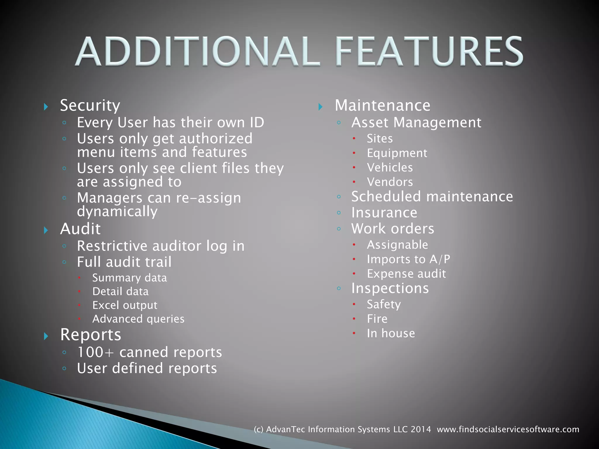 Security 
◦Every User has their own ID 
◦Users only get authorized menu items and features 
◦Users only see client files they are assigned to 
◦Managers can re-assign dynamically 
Audit 
◦Restrictive auditor log in 
◦Full audit trail 
Summary data 
Detail data 
Excel output 
Advanced queries 
Reports 
◦100+ canned reports 
◦User defined reports 
Maintenance 
◦Asset Management 
Sites 
Equipment 
Vehicles 
Vendors 
◦Scheduled maintenance 
◦Insurance 
◦Work orders 
Assignable 
Imports to A/P 
Expense audit 
◦Inspections 
Safety 
Fire 
In house 
(c) AdvanTec Information Systems LLC 2014 www.findsocialservicesoftware.com 
