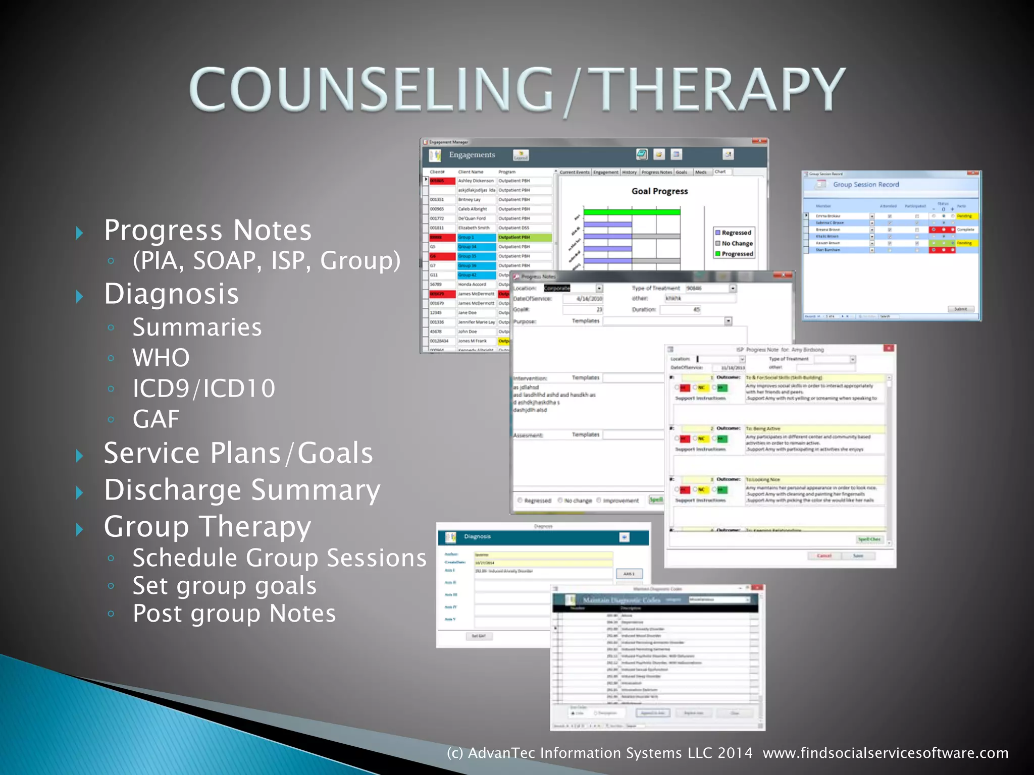 Progress Notes 
◦(PIA, SOAP, ISP, Group) 
Diagnosis 
◦Summaries 
◦WHO 
◦ICD9/ICD10 
◦GAF 
Service Plans/Goals 
Discharge Summary 
Group Therapy 
◦Schedule Group Sessions 
◦Set group goals 
◦Post group Notes 
(c) AdvanTec Information Systems LLC 2014 www.findsocialservicesoftware.com 
 
