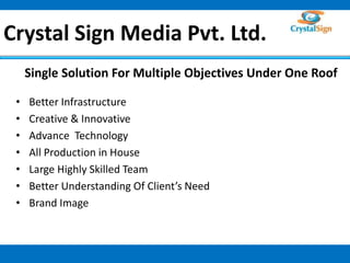 Crystal Sign Media Pvt. Ltd. 
Single Solution For Multiple Objectives Under One Roof 
• Better Infrastructure 
• Creative & Innovative 
• Advance Technology 
• All Production in House 
• Large Highly Skilled Team 
• Better Understanding Of Client’s Need 
• Brand Image 
1 
 