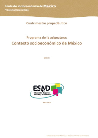 Contexto socioeconómico de México
Programa Desarrollado




                  Cuatrimestre propedéutico


                   Programa de la asignatura:
      Contexto socioeconómico de México


                              Clave:




                             Abril 2010




                                                                                                   1
                                  Educación Superior Abierta y a Distancia • Primer Cuatrimestre
 