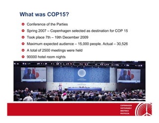 What was COP15?
  Conference of the Parties
  Spring 2007 – Copenhagen selected as destination for COP 15
  Took place 7th – 19th December 2009
  Maximum expected audience – 15,000 people. Actual – 30,526
  A total of 2500 meetings were held
  90000 hotel room nights
 