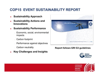 COP15 EVENT SUSTAINABILITY REPORT
 Sustainability Approach
 Sustainability Actions and
 Innovations
 Sustainability Performance
  -   Economic, social, environmental
      impacts
  -   Carbon footprint
  -   Performance against objectives
  -   Carbon neutrality                 Report follows GRI G3 guidelines
 Key Challenges and Insights




                                                                      14
 