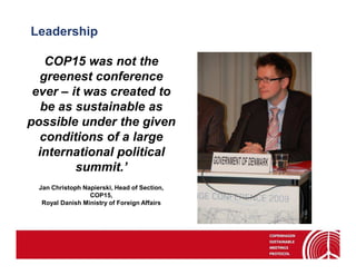 Leadership

    COP15 was not the
  greenest conference
 ever – it was created to
   be as sustainable as
possible under the given
  conditions of a large
  international political
         summit.’
 Jan Christoph Napierski, Head of Section,
                 COP15,
  Royal Danish Ministry of Foreign Affairs
 